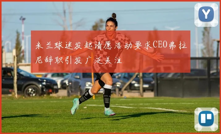 米兰球迷发起请愿活动要求CEO弗拉尼辞职引发广泛关注
