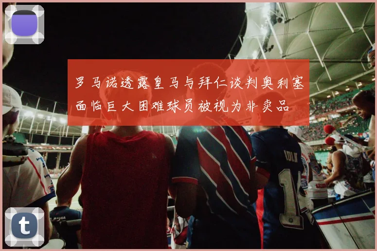 罗马诺透露皇马与拜仁谈判奥利塞面临巨大困难球员被视为非卖品