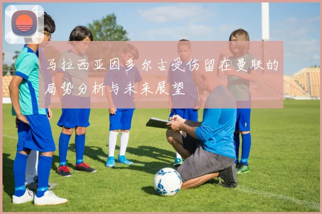 马拉西亚因多尔古受伤留在曼联的局势分析与未来展望