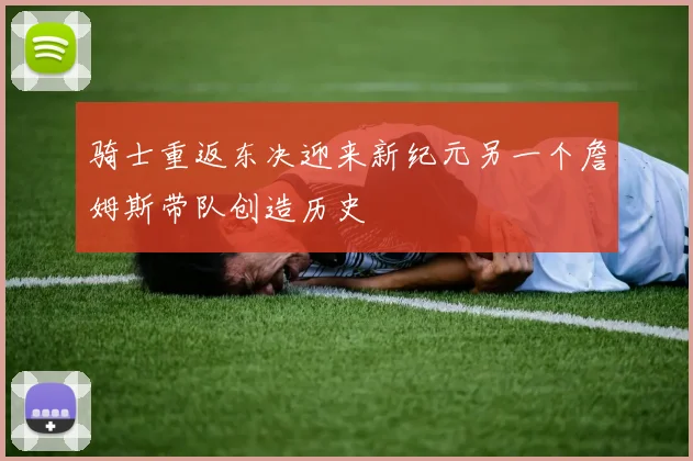 骑士重返东决迎来新纪元另一个詹姆斯带队创造历史