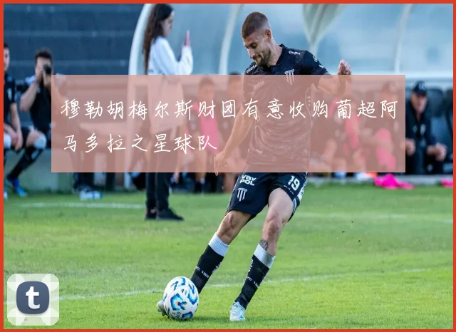 穆勒胡梅尔斯财团有意收购葡超阿马多拉之星球队