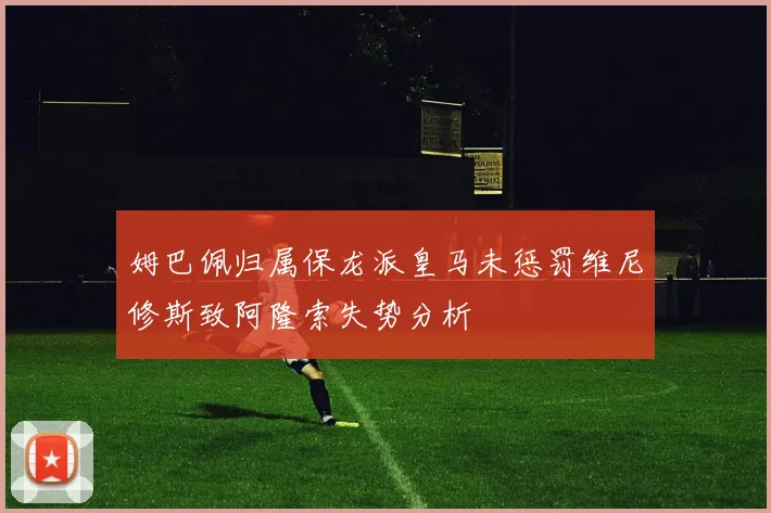 姆巴佩归属保龙派皇马未惩罚维尼修斯致阿隆索失势分析