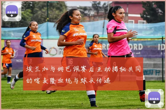 埃兰加与姆巴佩赛后互动揭秘共同的喀麦隆血统与球衣传递