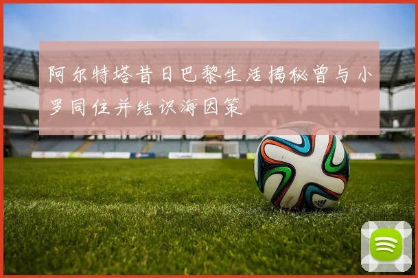 阿尔特塔昔日巴黎生活揭秘曾与小罗同住并结识海因策
