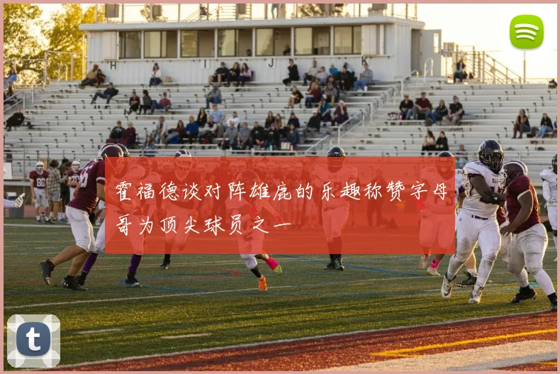 霍福德谈对阵雄鹿的乐趣称赞字母哥为顶尖球员之一
