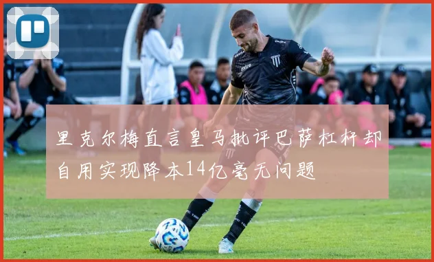 里克尔梅直言皇马批评巴萨杠杆却自用实现降本14亿毫无问题