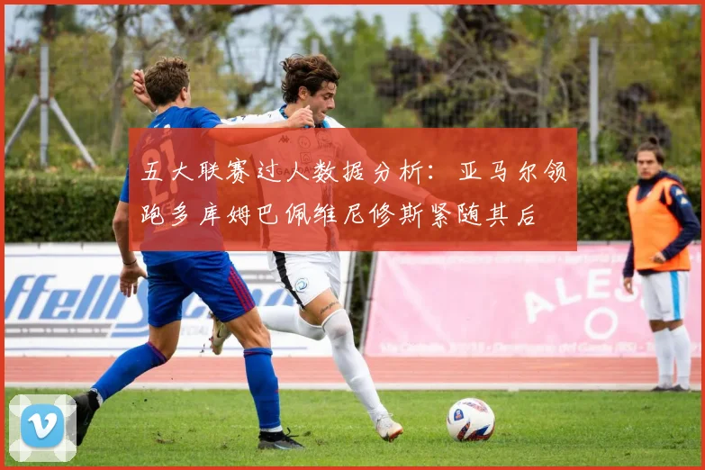 五大联赛过人数据分析：亚马尔领跑多库姆巴佩维尼修斯紧随其后