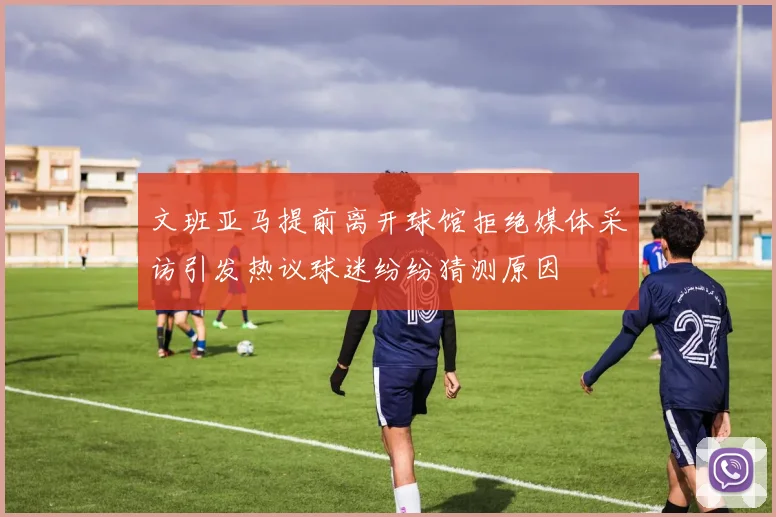 文班亚马提前离开球馆拒绝媒体采访引发热议球迷纷纷猜测原因