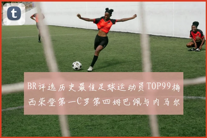 BR评选历史最佳足球运动员TOP99梅西荣登第一C罗第四姆巴佩与内马尔排名解析