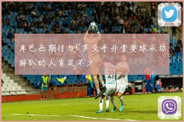 库巴西期待与C罗交手并索要球衣称排队的人肯定不少