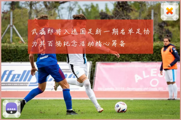 武磊即将入选国足新一期名单足协为其百场纪念活动精心筹备